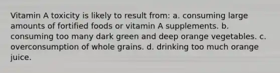 Vitamin A toxicity is likely to result from: a. consuming large amounts of fortified foods or vitamin A supplements. b. consuming too many dark green and deep orange vegetables. c. overconsumption of whole grains. d. drinking too much orange juice.