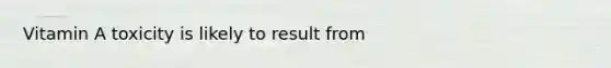 Vitamin A toxicity is likely to result from