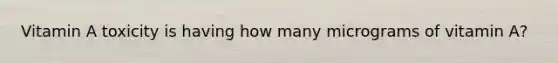 Vitamin A toxicity is having how many micrograms of vitamin A?