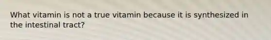 What vitamin is not a true vitamin because it is synthesized in the intestinal tract?