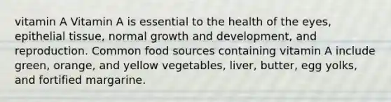 vitamin A Vitamin A is essential to the health of the eyes, epithelial tissue, normal growth and development, and reproduction. Common food sources containing vitamin A include green, orange, and yellow vegetables, liver, butter, egg yolks, and fortified margarine.