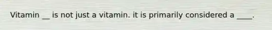 Vitamin __ is not just a vitamin. it is primarily considered a ____.