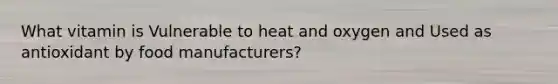 What vitamin is Vulnerable to heat and oxygen and Used as antioxidant by food manufacturers?