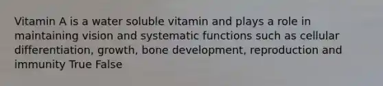 Vitamin A is a water soluble vitamin and plays a role in maintaining vision and systematic functions such as cellular differentiation, growth, bone development, reproduction and immunity True False