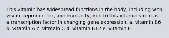 This vitamin has widespread functions in the body, including with vision, reproduction, and immunity, due to this vitamin's role as a transcription factor in changing gene expression. a. vitamin B6 b. vitamin A c. vitmain C d. vitamin B12 e. vitamin E