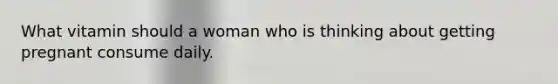 What vitamin should a woman who is thinking about getting pregnant consume daily.