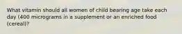 What vitamin should all women of child bearing age take each day (400 micrograms in a supplement or an enriched food (cereal)?