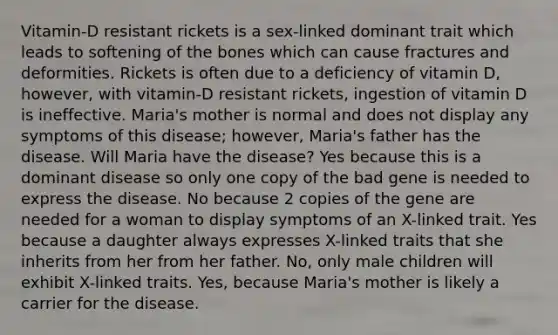 Vitamin-D resistant rickets is a sex-linked dominant trait which leads to softening of the bones which can cause fractures and deformities. Rickets is often due to a deficiency of vitamin D, however, with vitamin-D resistant rickets, ingestion of vitamin D is ineffective. Maria's mother is normal and does not display any symptoms of this disease; however, Maria's father has the disease. Will Maria have the disease? Yes because this is a dominant disease so only one copy of the bad gene is needed to express the disease. No because 2 copies of the gene are needed for a woman to display symptoms of an X-linked trait. Yes because a daughter always expresses X-linked traits that she inherits from her from her father. No, only male children will exhibit X-linked traits. Yes, because Maria's mother is likely a carrier for the disease.