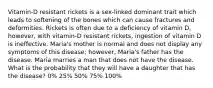 Vitamin-D resistant rickets is a sex-linked dominant trait which leads to softening of the bones which can cause fractures and deformities. Rickets is often due to a deficiency of vitamin D, however, with vitamin-D resistant rickets, ingestion of vitamin D is ineffective. Maria's mother is normal and does not display any symptoms of this disease; however, Maria's father has the disease. Maria marries a man that does not have the disease. What is the probability that they will have a daughter that has the disease? 0% 25% 50% 75% 100%