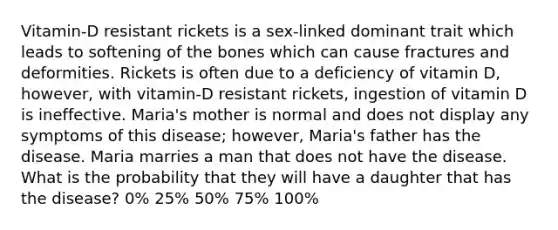 Vitamin-D resistant rickets is a sex-linked dominant trait which leads to softening of the bones which can cause fractures and deformities. Rickets is often due to a deficiency of vitamin D, however, with vitamin-D resistant rickets, ingestion of vitamin D is ineffective. Maria's mother is normal and does not display any symptoms of this disease; however, Maria's father has the disease. Maria marries a man that does not have the disease. What is the probability that they will have a daughter that has the disease? 0% 25% 50% 75% 100%