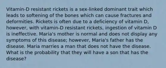 Vitamin-D resistant rickets is a sex-linked dominant trait which leads to softening of the bones which can cause fractures and deformities. Rickets is often due to a deficiency of vitamin D, however, with vitamin-D resistant rickets, ingestion of vitamin D is ineffective. Maria's mother is normal and does not display any symptoms of this disease; however, Maria's father has the disease. Maria marries a man that does not have the disease. What is the probability that they will have a son that has the disease?