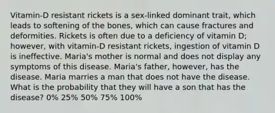 Vitamin-D resistant rickets is a sex-linked dominant trait, which leads to softening of the bones, which can cause fractures and deformities. Rickets is often due to a deficiency of vitamin D; however, with vitamin-D resistant rickets, ingestion of vitamin D is ineffective. Maria's mother is normal and does not display any symptoms of this disease. Maria's father, however, has the disease. Maria marries a man that does not have the disease. What is the probability that they will have a son that has the disease? 0% 25% 50% 75% 100%