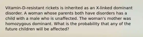 Vitamin-D-resistant rickets is inherited as an X-linked dominant disorder. A woman whose parents both have disorders has a child with a male who is unaffected. The woman's mother was homozygous dominant. What is the probability that any of the future children will be affected?