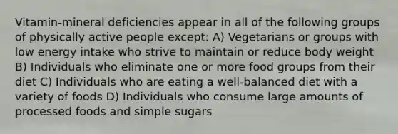 Vitamin-mineral deficiencies appear in all of the following groups of physically active people except: A) Vegetarians or groups with low energy intake who strive to maintain or reduce body weight B) Individuals who eliminate one or more food groups from their diet C) Individuals who are eating a well-balanced diet with a variety of foods D) Individuals who consume large amounts of processed foods and simple sugars