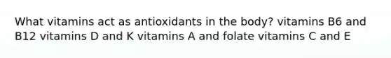What vitamins act as antioxidants in the body? vitamins B6 and B12 vitamins D and K vitamins A and folate vitamins C and E