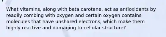 What vitamins, along with beta carotene, act as antioxidants by readily combing with oxygen and certain oxygen contains molecules that have unshared electrons, which make them highly reactive and damaging to cellular structure?