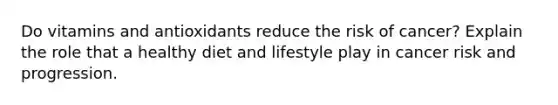 Do vitamins and antioxidants reduce the risk of cancer? Explain the role that a healthy diet and lifestyle play in cancer risk and progression.