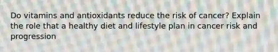 Do vitamins and antioxidants reduce the risk of cancer? Explain the role that a healthy diet and lifestyle plan in cancer risk and progression