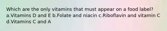 Which are the only vitamins that must appear on a food label? a.Vitamins D and E b.Folate and niacin c.Riboflavin and vitamin C d.Vitamins C and A