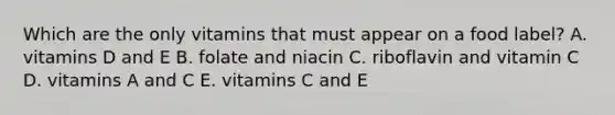 Which are the only vitamins that must appear on a food label? A. vitamins D and E B. folate and niacin C. riboflavin and vitamin C D. vitamins A and C E. vitamins C and E