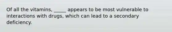 Of all the vitamins, _____ appears to be most vulnerable to interactions with drugs, which can lead to a secondary deficiency.