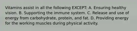 Vitamins assist in all the following EXCEPT: A. Ensuring healthy vision. B. Supporting the immune system. C. Release and use of energy from carbohydrate, protein, and fat. D. Providing energy for the working muscles during physical activity.