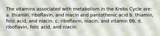 The vitamins associated with metabolism in the <a href='https://www.questionai.com/knowledge/kqfW58SNl2-krebs-cycle' class='anchor-knowledge'>krebs cycle</a> are: a. thiamin, riboflavin, and niacin and pantothenic acid b. thiamin, folic acid, and niacin. c. riboflavin, niacin, and vitamin B6. d. riboflavin, folic acid, and niacin.