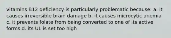 vitamins B12 deficiency is particularly problematic because: a. it causes irreversible brain damage b. it causes microcytic anemia c. it prevents folate from being converted to one of its active forms d. its UL is set too high