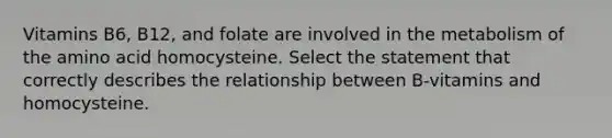 Vitamins B6, B12, and folate are involved in the metabolism of the amino acid homocysteine. Select the statement that correctly describes the relationship between B-vitamins and homocysteine.