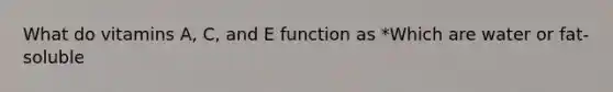 What do vitamins A, C, and E function as *Which are water or fat-soluble