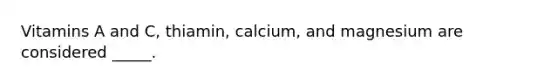 Vitamins A and C, thiamin, calcium, and magnesium are considered _____.