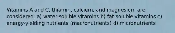 Vitamins A and C, thiamin, calcium, and magnesium are considered: a) water-soluble vitamins b) fat-soluble vitamins c) energy-yielding nutrients (macronutrients) d) micronutrients