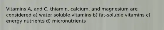 Vitamins A, and C, thiamin, calcium, and magnesium are considered a) water soluble vitamins b) fat-soluble vitamins c) energy nutrients d) micronutrients