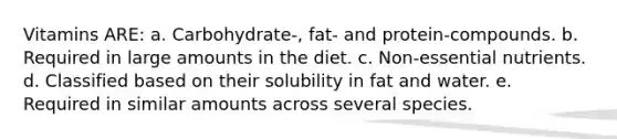 Vitamins ARE: a. Carbohydrate-, fat- and protein-compounds. b. Required in large amounts in the diet. c. Non-essential nutrients. d. Classified based on their solubility in fat and water. e. Required in similar amounts across several species.