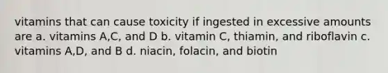 vitamins that can cause toxicity if ingested in excessive amounts are a. vitamins A,C, and D b. vitamin C, thiamin, and riboflavin c. vitamins A,D, and B d. niacin, folacin, and biotin