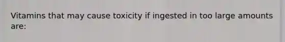 Vitamins that may cause toxicity if ingested in too large amounts are: