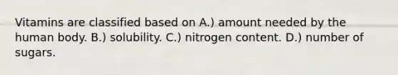 Vitamins are classified based on A.) amount needed by the human body. B.) solubility. C.) nitrogen content. D.) number of sugars.