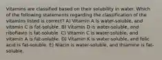 Vitamins are classified based on their solubility in water. Which of the following statements regarding the classification of the vitamins listed is correct? A) Vitamin A is water-soluble, and vitamin C is fat-soluble. B) Vitamin D is water-soluble, and riboflavin is fat-soluble. C) Vitamin C is water-soluble, and vitamin A is fat-soluble. D) Vitamin K is water-soluble, and folic acid is fat-soluble. E) Niacin is water-soluble, and thiamine is fat-soluble.