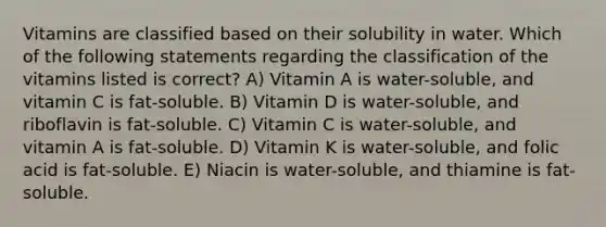 Vitamins are classified based on their solubility in water. Which of the following statements regarding the classification of the vitamins listed is correct? A) Vitamin A is water-soluble, and vitamin C is fat-soluble. B) Vitamin D is water-soluble, and riboflavin is fat-soluble. C) Vitamin C is water-soluble, and vitamin A is fat-soluble. D) Vitamin K is water-soluble, and folic acid is fat-soluble. E) Niacin is water-soluble, and thiamine is fat-soluble.