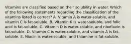 Vitamins are classified based on their solubility in water. Which of the following statements regarding the classification of the vitamins listed is correct? A. Vitamin A is water-soluble, and vitamin C is fat-soluble. B. Vitamin K is water-soluble, and folic acid is fat-soluble. C. Vitamin D is water-soluble, and riboflavin is fat-soluble. D. Vitamin C is water-soluble, and vitamin A is fat-soluble. E. Niacin is water-soluble, and thiamine is fat-soluble.