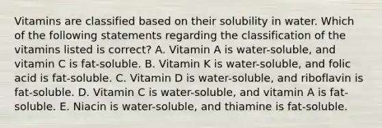 Vitamins are classified based on their solubility in water. Which of the following statements regarding the classification of the vitamins listed is correct? A. Vitamin A is water-soluble, and vitamin C is fat-soluble. B. Vitamin K is water-soluble, and folic acid is fat-soluble. C. Vitamin D is water-soluble, and riboflavin is fat-soluble. D. Vitamin C is water-soluble, and vitamin A is fat-soluble. E. Niacin is water-soluble, and thiamine is fat-soluble.