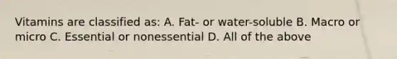 Vitamins are classified as: A. Fat- or water-soluble B. Macro or micro C. Essential or nonessential D. All of the above