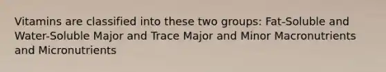Vitamins are classified into these two groups: Fat-Soluble and Water-Soluble Major and Trace Major and Minor Macronutrients and Micronutrients
