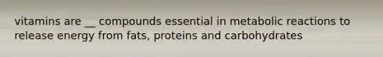 vitamins are __ compounds essential in metabolic reactions to release energy from fats, proteins and carbohydrates