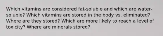 Which vitamins are considered fat-soluble and which are water-soluble? Which vitamins are stored in the body vs. eliminated? Where are they stored? Which are more likely to reach a level of toxicity? Where are minerals stored?