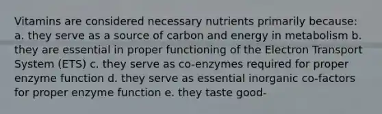 Vitamins are considered necessary nutrients primarily because: a. they serve as a source of carbon and energy in metabolism b. they are essential in proper functioning of the Electron Transport System (ETS) c. they serve as co-enzymes required for proper enzyme function d. they serve as essential inorganic co-factors for proper enzyme function e. they taste good-