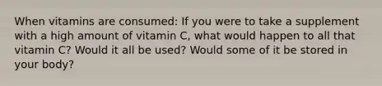 When vitamins are consumed: If you were to take a supplement with a high amount of vitamin C, what would happen to all that vitamin C? Would it all be used? Would some of it be stored in your body?