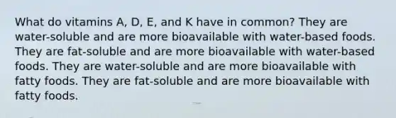 What do vitamins A, D, E, and K have in common? They are water-soluble and are more bioavailable with water-based foods. They are fat-soluble and are more bioavailable with water-based foods. They are water-soluble and are more bioavailable with fatty foods. They are fat-soluble and are more bioavailable with fatty foods.