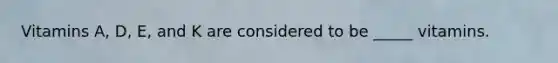 Vitamins A, D, E, and K are considered to be _____ vitamins.