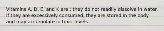 Vitamins A, D, E, and K are ; they do not readily dissolve in water. If they are excessively consumed, they are stored in the body and may accumulate in toxic levels.